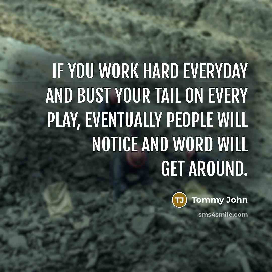 “If you work hard everyday and bust your tail on every play, eventually people will notice and word will get around.” quote by Tommy John