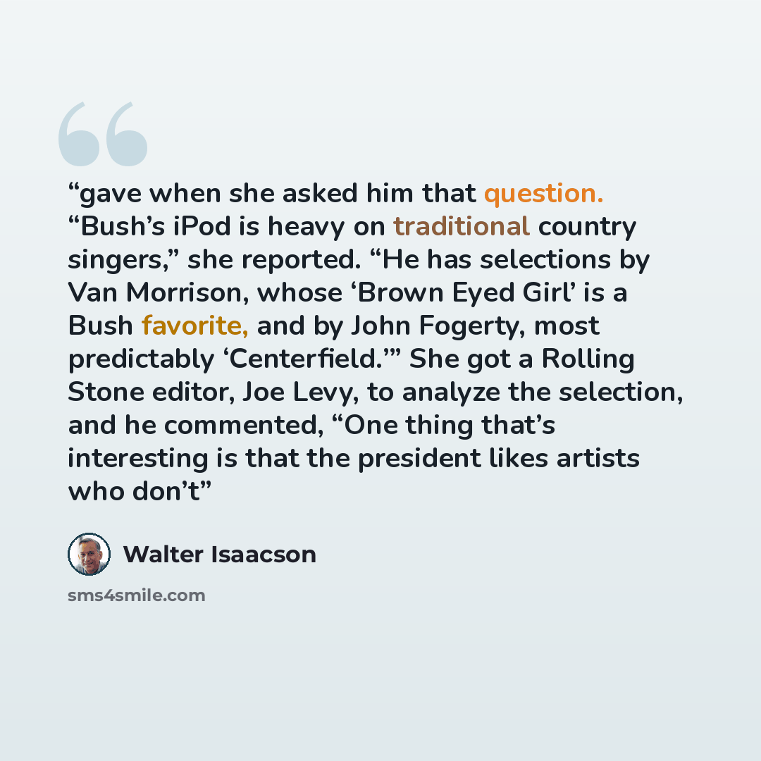 “gave when she asked him that question. “Bush’s iPod is heavy on traditional country singers,” she reported. “He has selections by Van Morrison, whose ‘Brown Eyed Girl’ is a Bush favorite, and by John Fogerty, most predictably ‘Centerfield.’” She got a Rolling Stone editor, Joe Levy, to analyze the…” quote by Walter Isaacson