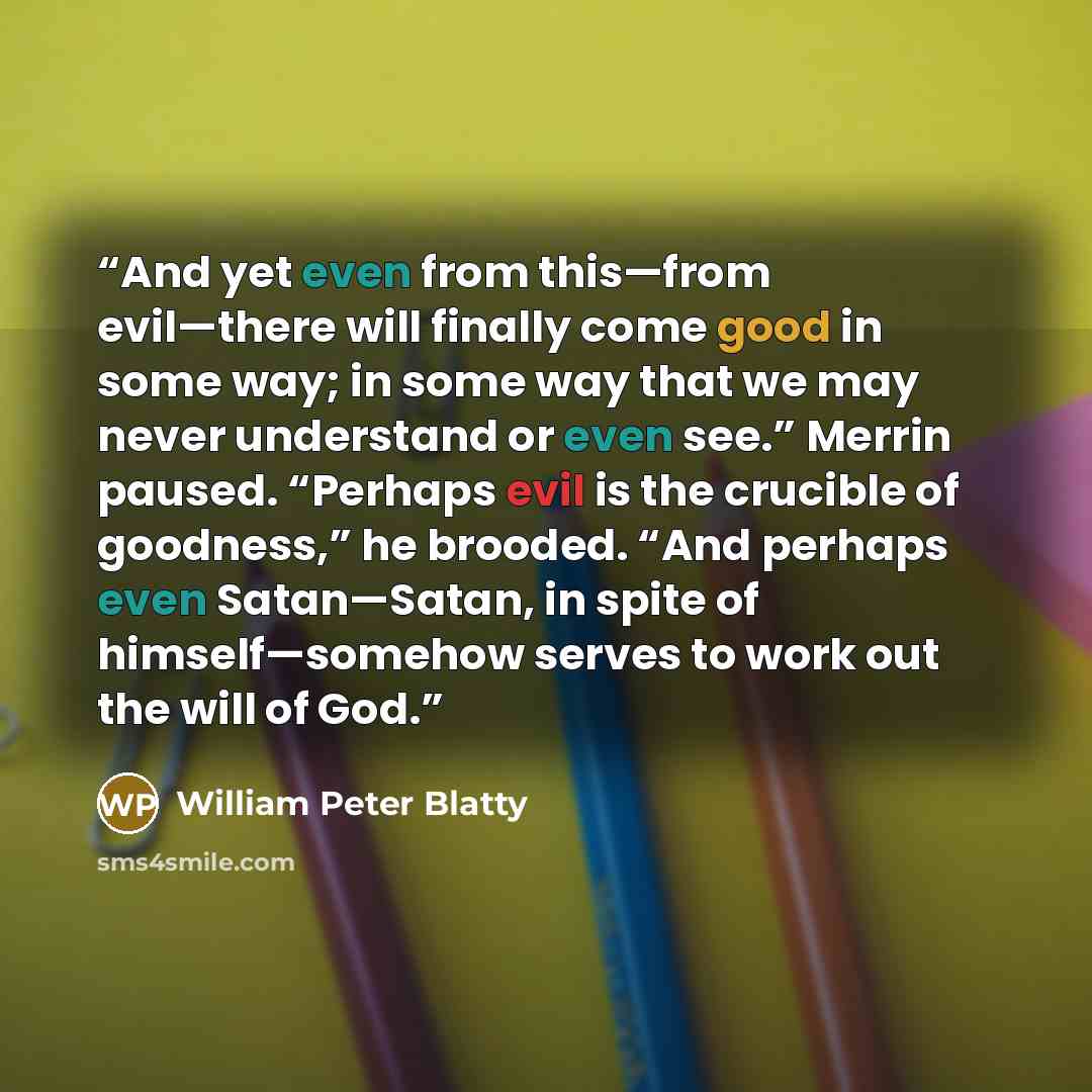 “And yet even from this—from evil—there will finally come good in some way; in some way that we may never understand or even see.” Merrin paused. “Perhaps evil is the crucible of goodness,” he brooded. “And perhaps even Satan—Satan, in spite of himself—somehow serves to work out the will of God.” quote by William Peter Blatty