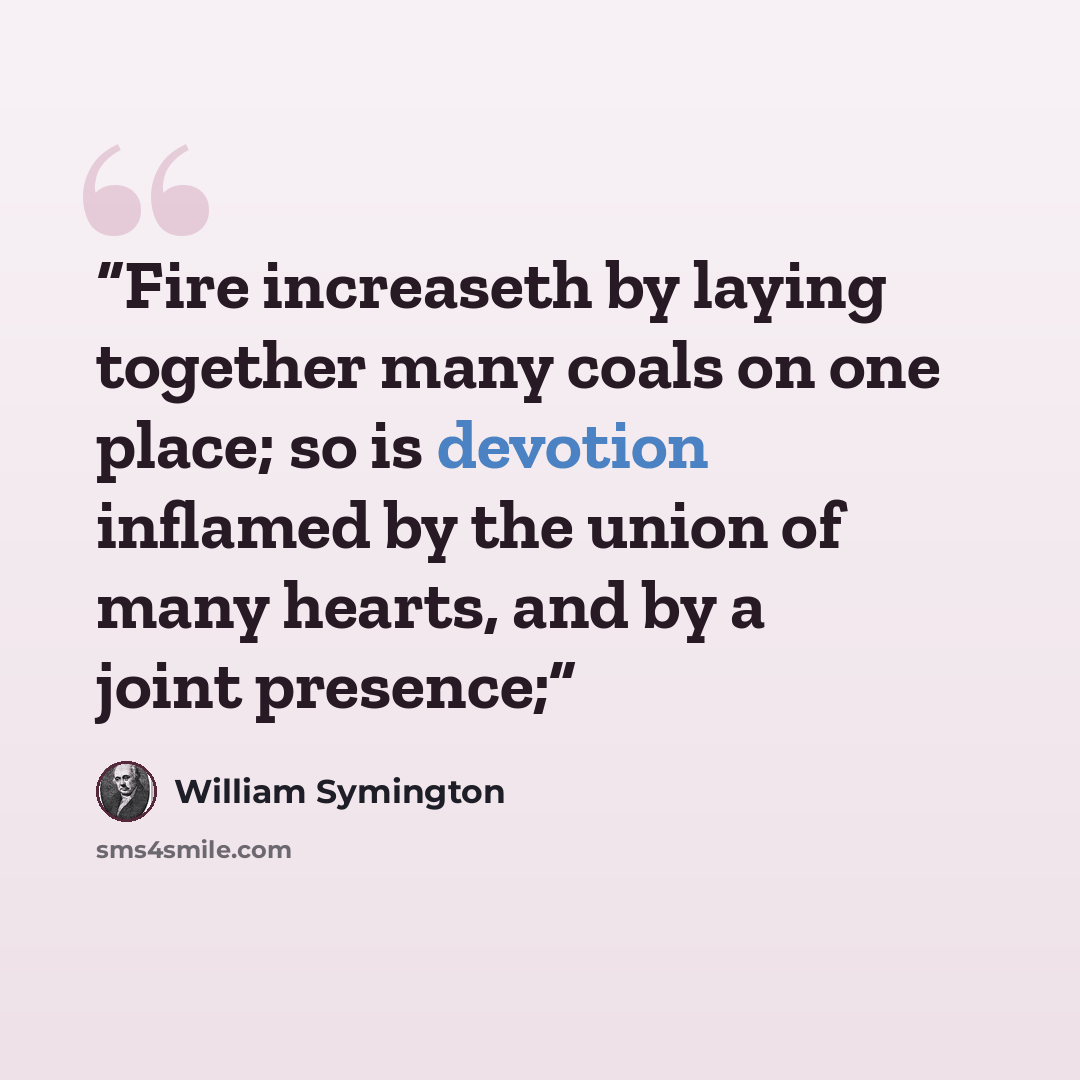 “Fire increaseth by laying together many coals on one place; so is devotion inflamed by the union of many hearts, and by a joint presence;” quote by William Symington