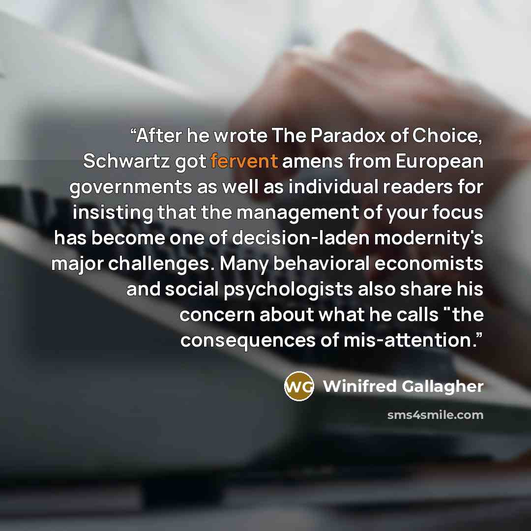 “After he wrote The Paradox of Choice, Schwartz got fervent amens from European governments as well as individual readers for insisting that the management of your focus has become one of decision-laden modernity's major challenges. Many behavioral economists and social psychologists also share his…” quote by Winifred Gallagher