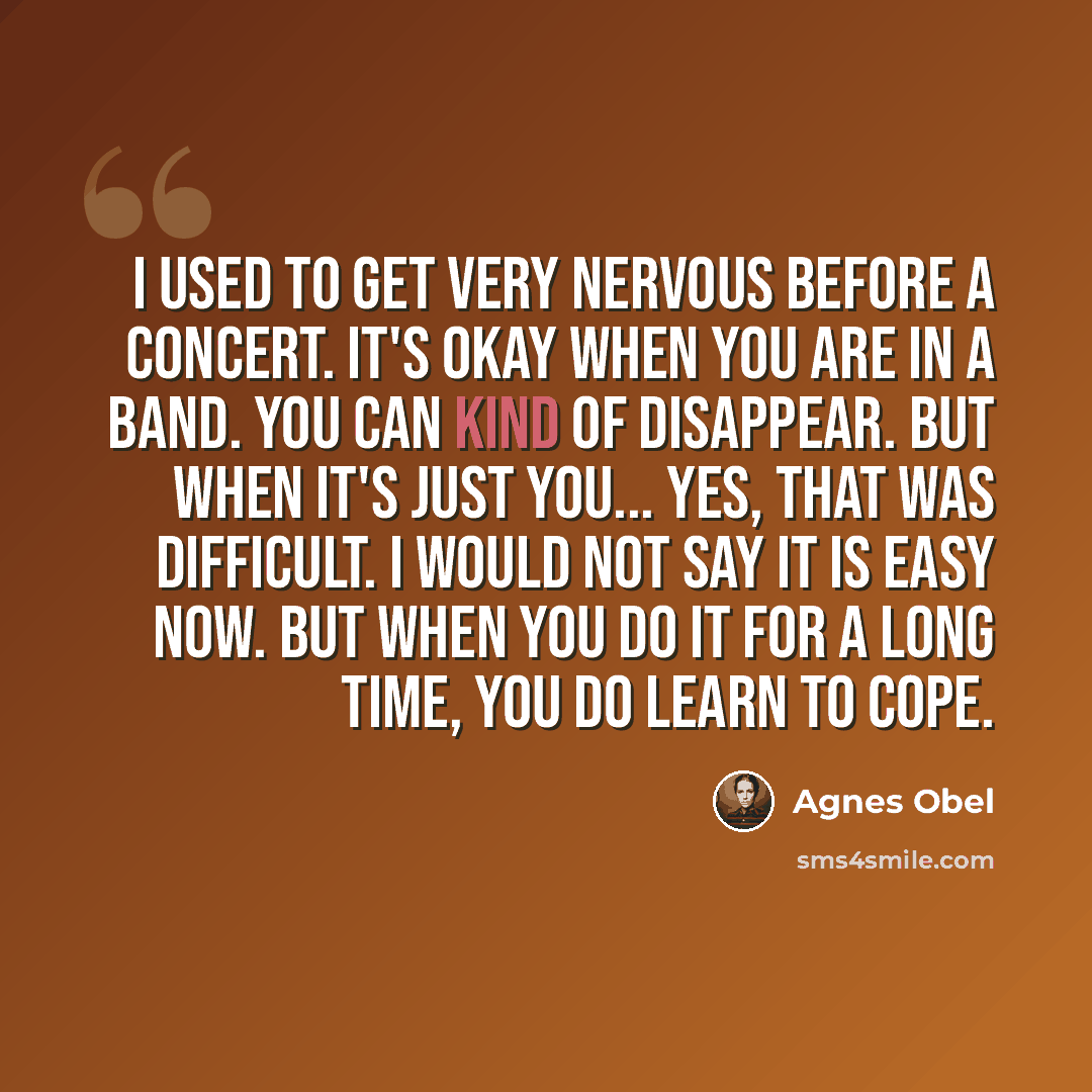 “I used to get very nervous before a concert. It's okay when you are in a band. You can kind of disappear. But when it's just you... yes, that was difficult. I would not say it is easy now. But when you do it for a long time, you do learn to cope.” quote by Agnes Obel