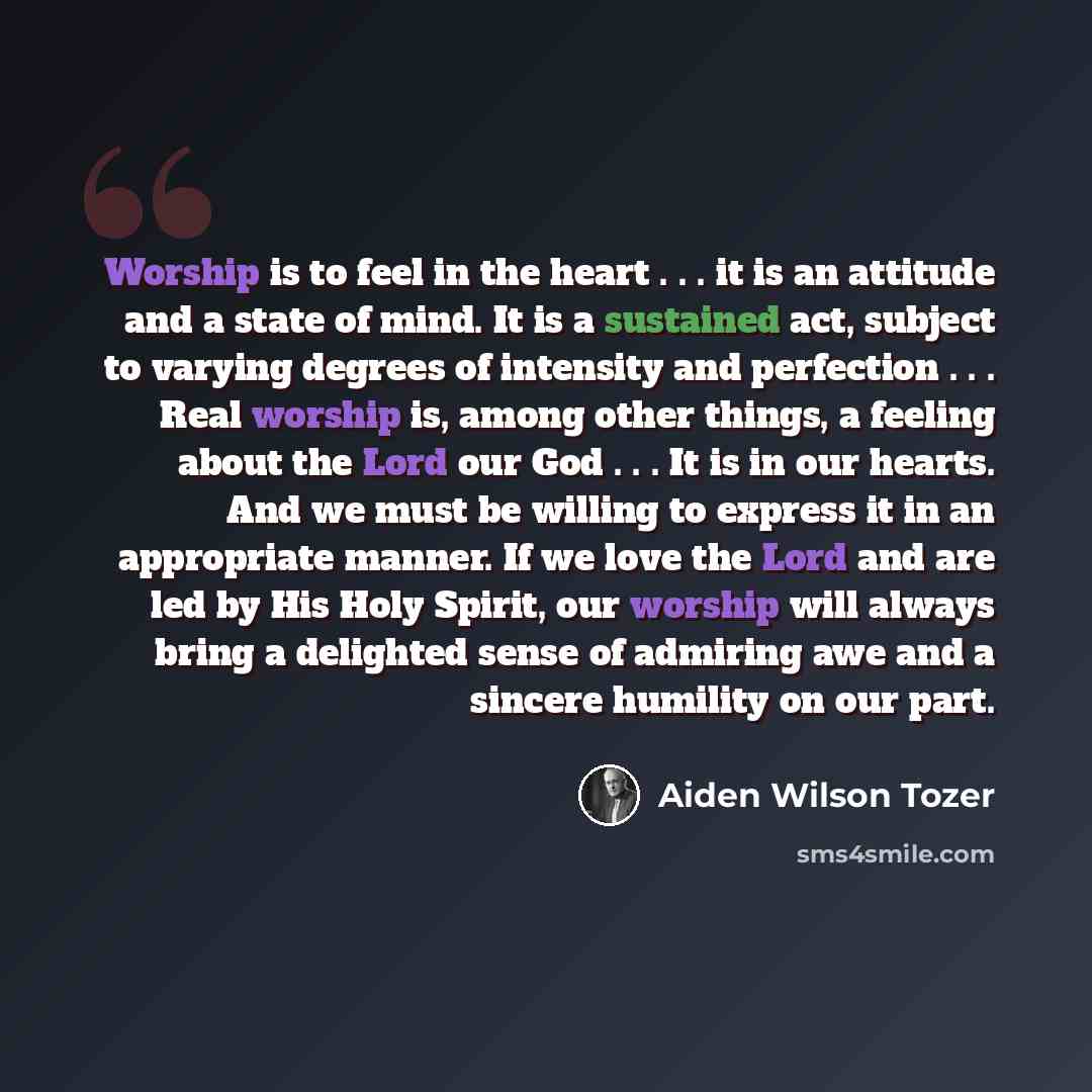 “Worship is to feel in the heart . . . it is an attitude and a state of mind. It is a sustained act, subject to varying degrees of intensity and perfection . . . Real worship is, among other things, a feeling about the Lord our God . . . It is in our hearts. And we must be willing to express it in…” quote by Aiden Wilson Tozer