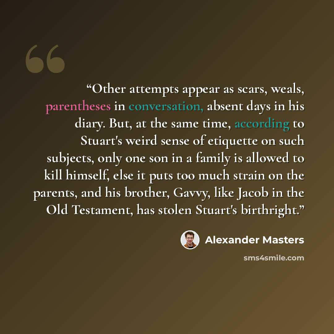 “Other attempts appear as scars, weals, parentheses in conversation, absent days in his diary. But, at the same time, according to Stuart's weird sense of etiquette on such subjects, only one son in a family is allowed to kill himself, else it puts too much strain on the parents, and his brother…” quote by Alexander Masters