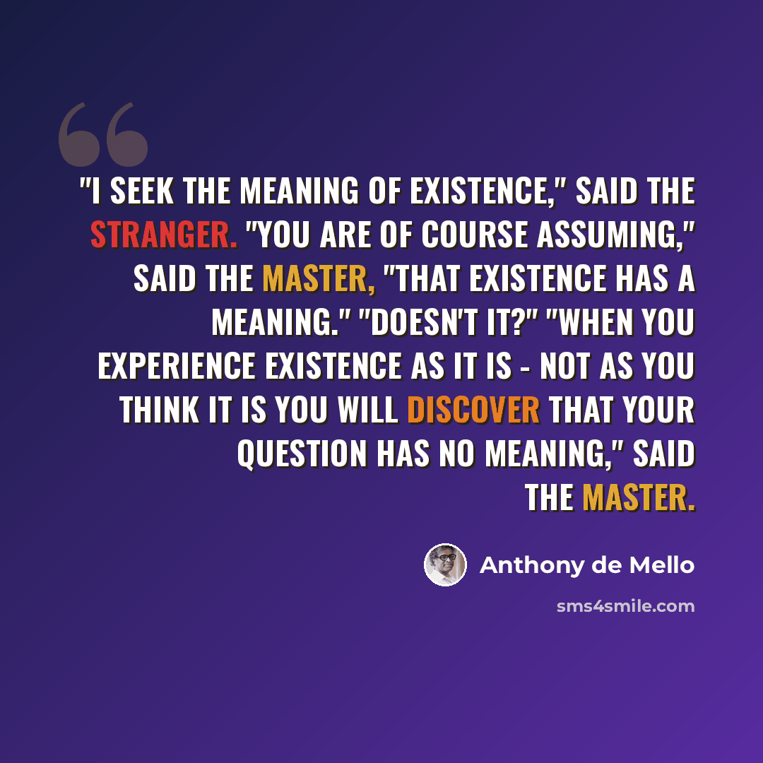 “"I seek the meaning of existence," said the stranger. "You are of course assuming," said the Master, "that existence has a meaning." "Doesn't it?" "When you experience existence as it is - not as you think it is you will discover that your question has no meaning," said the Master.” quote by Anthony de Mello