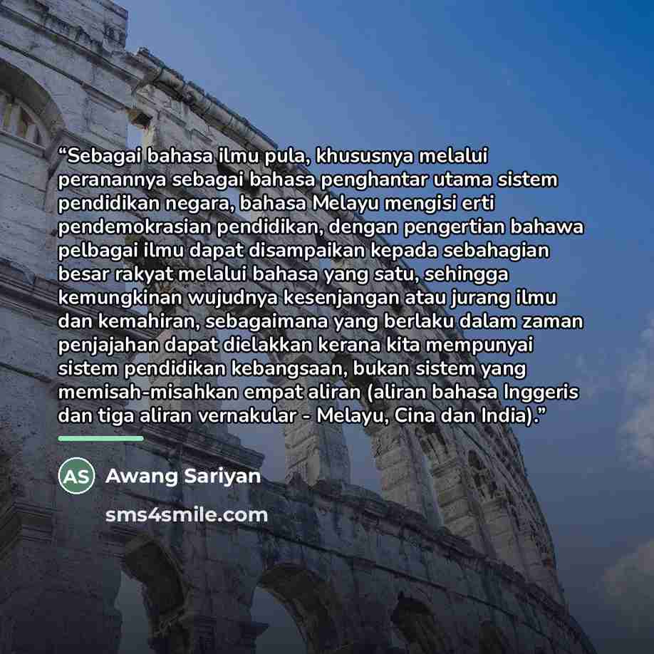 “Sebagai bahasa ilmu pula, khususnya melalui peranannya sebagai bahasa penghantar utama sistem pendidikan negara, bahasa Melayu mengisi erti pendemokrasian pendidikan, dengan pengertian bahawa pelbagai ilmu dapat disampaikan kepada sebahagian besar rakyat melalui bahasa yang satu, sehingga…” quote by Awang Sariyan