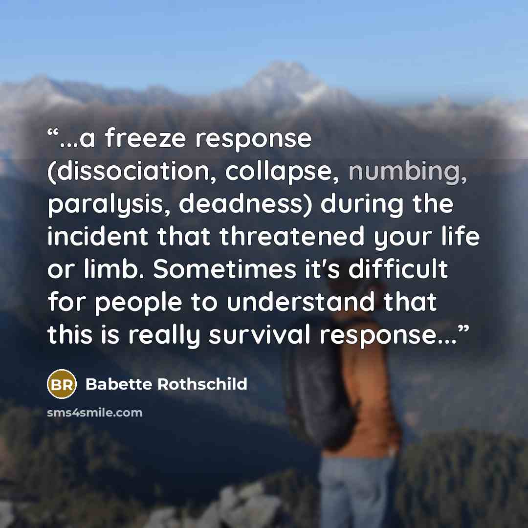 “...a freeze response (dissociation, collapse, numbing, paralysis, deadness) during the incident that threatened your life or limb. Sometimes it's difficult for people to understand that this is really survival response...” quote by Babette Rothschild