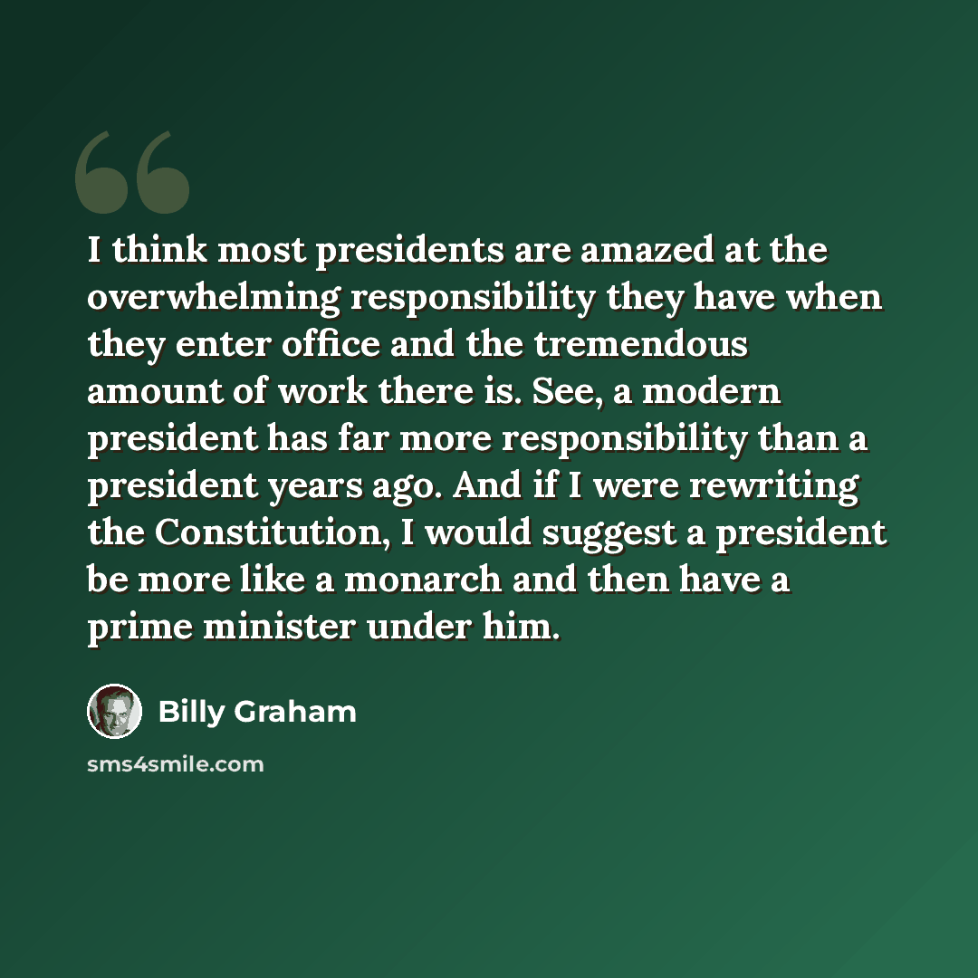 “I think most presidents are amazed at the overwhelming responsibility they have when they enter office and the tremendous amount of work there is. See, a modern president has far more responsibility than a president years ago. And if I were rewriting the Constitution, I would suggest a president…” quote by Billy Graham