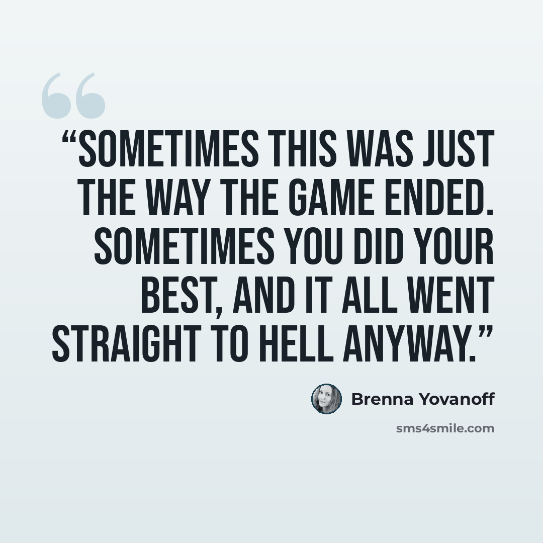 “Sometimes this was just the way the game ended. Sometimes you did your best, and it all went straight to hell anyway.” quote by Brenna Yovanoff