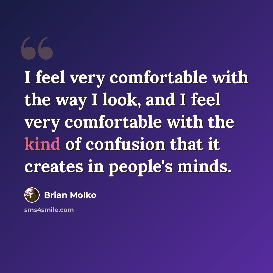 “I feel very comfortable with the way I look, and I feel very comfortable with the kind of confusion that it creates in people's minds.” quote by Brian Molko