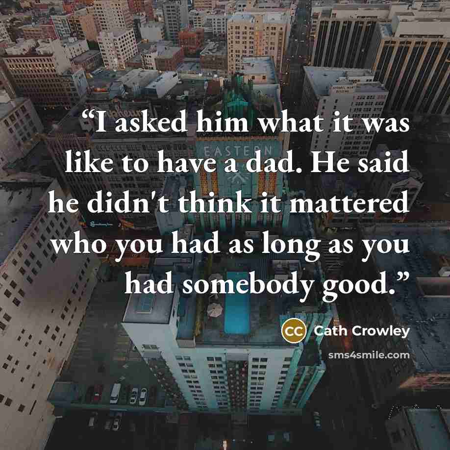 “I asked him what it was like to have a dad. He said he didn't think it mattered who you had as long as you had somebody good.” quote by Cath Crowley