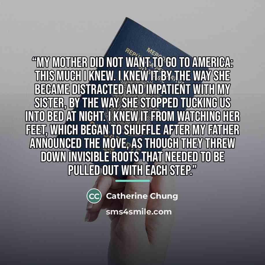 “My mother did not want to go to America: this much I knew. I knew it by the way she became distracted and impatient with my sister, by the way she stopped tucking us into bed at night. I knew it from watching her feet, which began to shuffle after my father announced the move, as though they threw…” quote by Catherine Chung