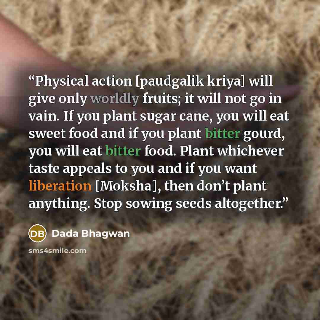 “Physical action [paudgalik kriya] will give only worldly fruits; it will not go in vain. If you plant sugar cane, you will eat sweet food and if you plant bitter gourd, you will eat bitter food. Plant whichever taste appeals to you and if you want liberation [Moksha], then don’t plant anything…” quote by Dada Bhagwan