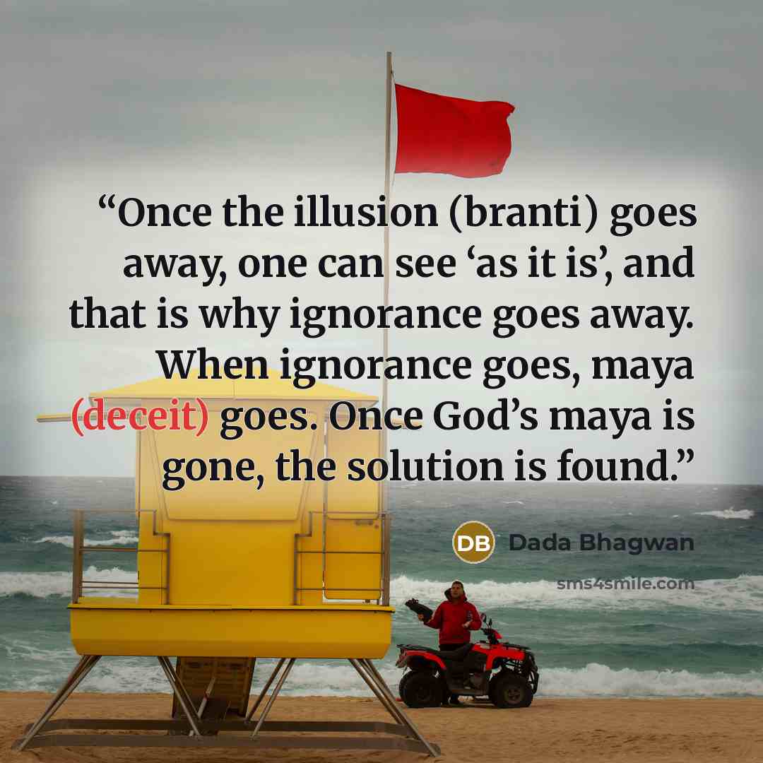“Once the illusion (branti) goes away, one can see ‘as it is’, and that is why ignorance goes away. When ignorance goes, maya (deceit) goes. Once God’s maya is gone, the solution is found.” quote by Dada Bhagwan