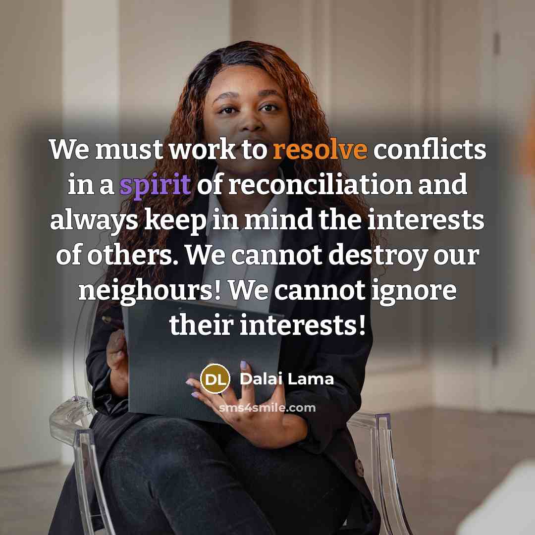 “We must work to resolve conflicts in a spirit of reconciliation and always keep in mind the interests of others. We cannot destroy our neighours! We cannot ignore their interests!” quote by Dalai Lama