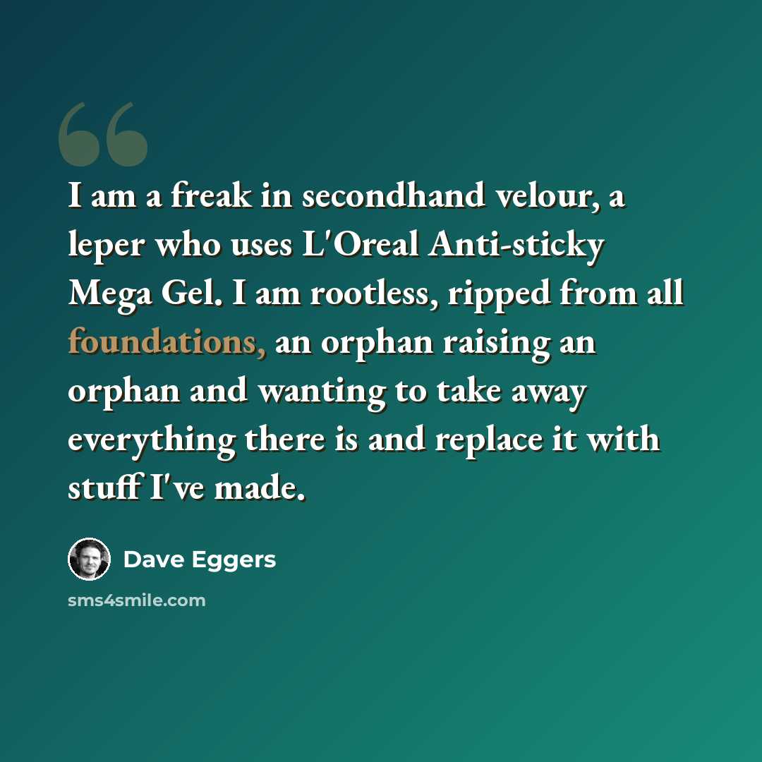 “I am a freak in secondhand velour, a leper who uses L'Oreal Anti-sticky Mega Gel. I am rootless, ripped from all foundations, an orphan raising an orphan and wanting to take away everything there is and replace it with stuff I've made.” quote by Dave Eggers