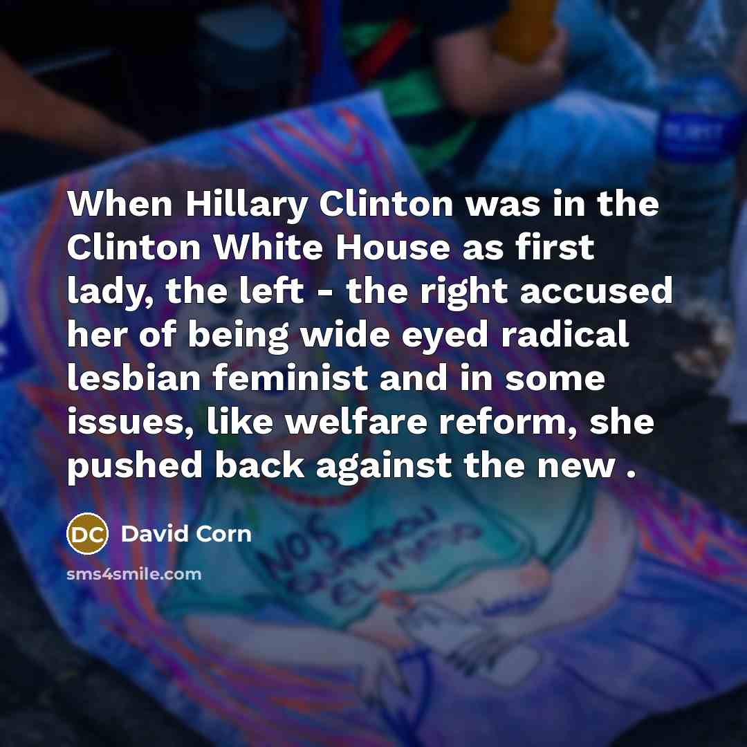 “When Hillary Clinton was in the Clinton White House as first lady, the left - the right accused her of being wide eyed radical lesbian feminist and in some issues, like welfare reform, she pushed back against the new .” quote by David Corn