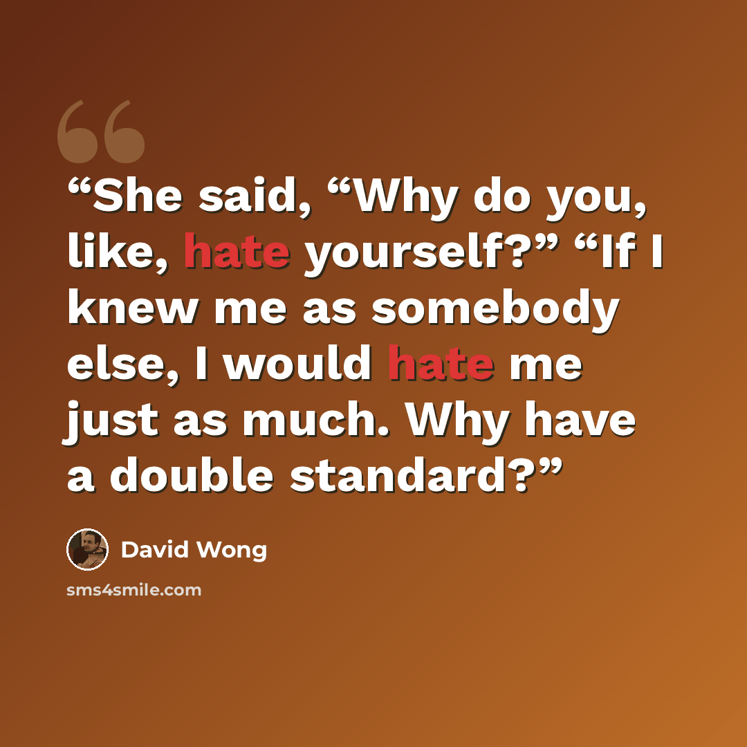 “She said, “Why do you, like, hate yourself?” “If I knew me as somebody else, I would hate me just as much. Why have a double standard?” quote by David Wong