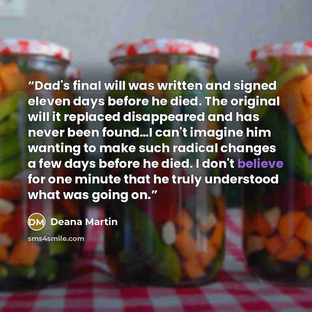 “Dad's final will was written and signed eleven days before he died. The original will it replaced disappeared and has never been found…I can't imagine him wanting to make such radical changes a few days before he died. I don't believe for one minute that he truly understood what was going on.” quote by Deana Martin