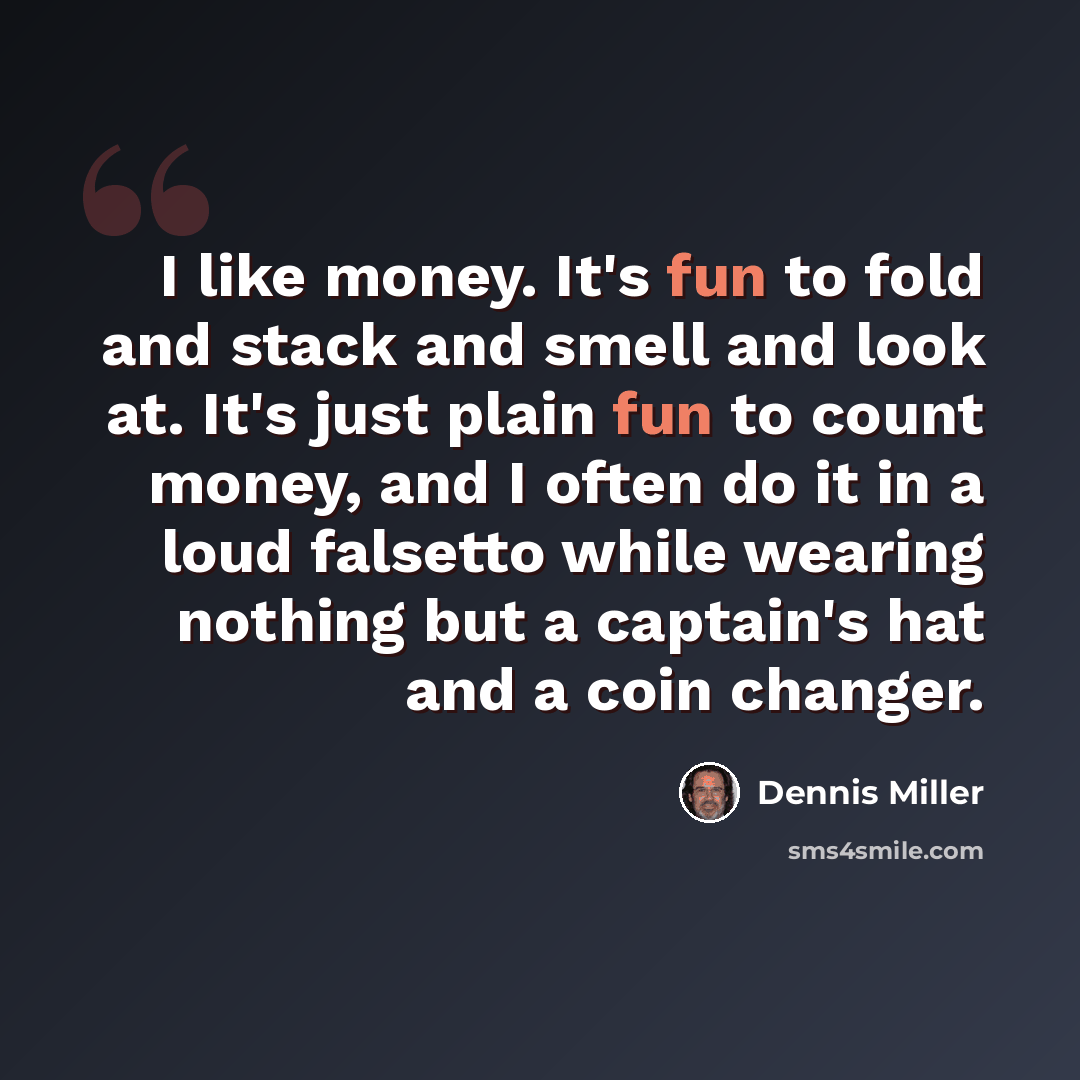 “I like money. It's fun to fold and stack and smell and look at. It's just plain fun to count money, and I often do it in a loud falsetto while wearing nothing but a captain's hat and a coin changer.” quote by Dennis Miller