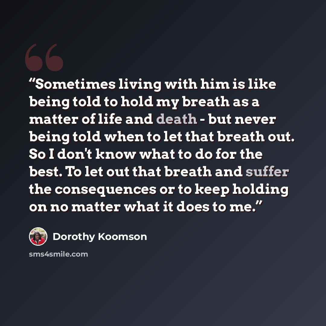“Sometimes living with him is like being told to hold my breath as a matter of life and death - but never being told when to let that breath out. So I don't know what to do for the best. To let out that breath and suffer the consequences or to keep holding on no matter what it does to me.” quote by Dorothy Koomson