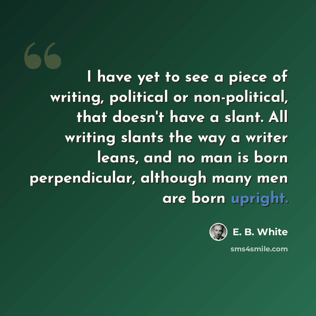 “I have yet to see a piece of writing, political or non-political, that doesn't have a slant. All writing slants the way a writer leans, and no man is born perpendicular, although many men are born upright.” quote by E. B. White