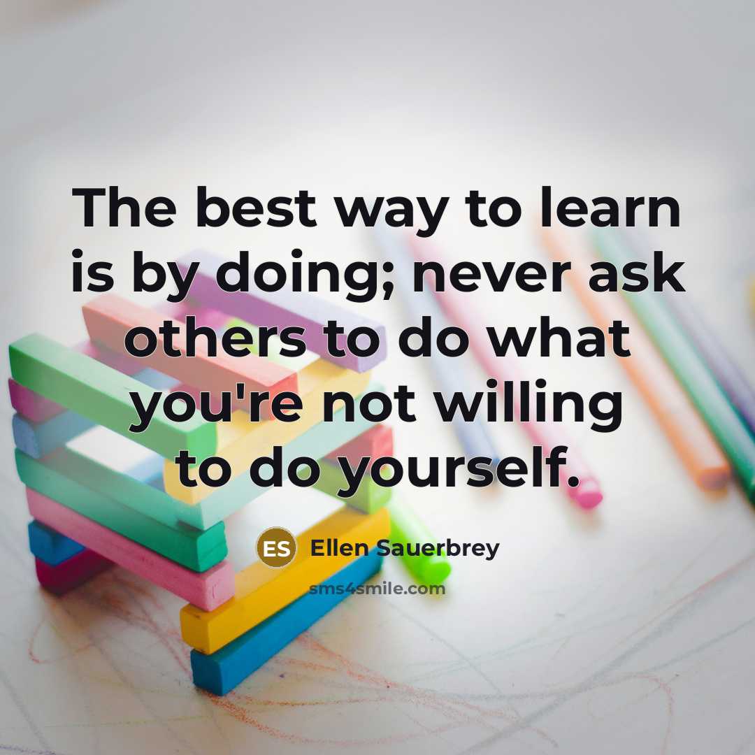 “The best way to learn is by doing; never ask others to do what you're not willing to do yourself.” quote by Ellen Sauerbrey