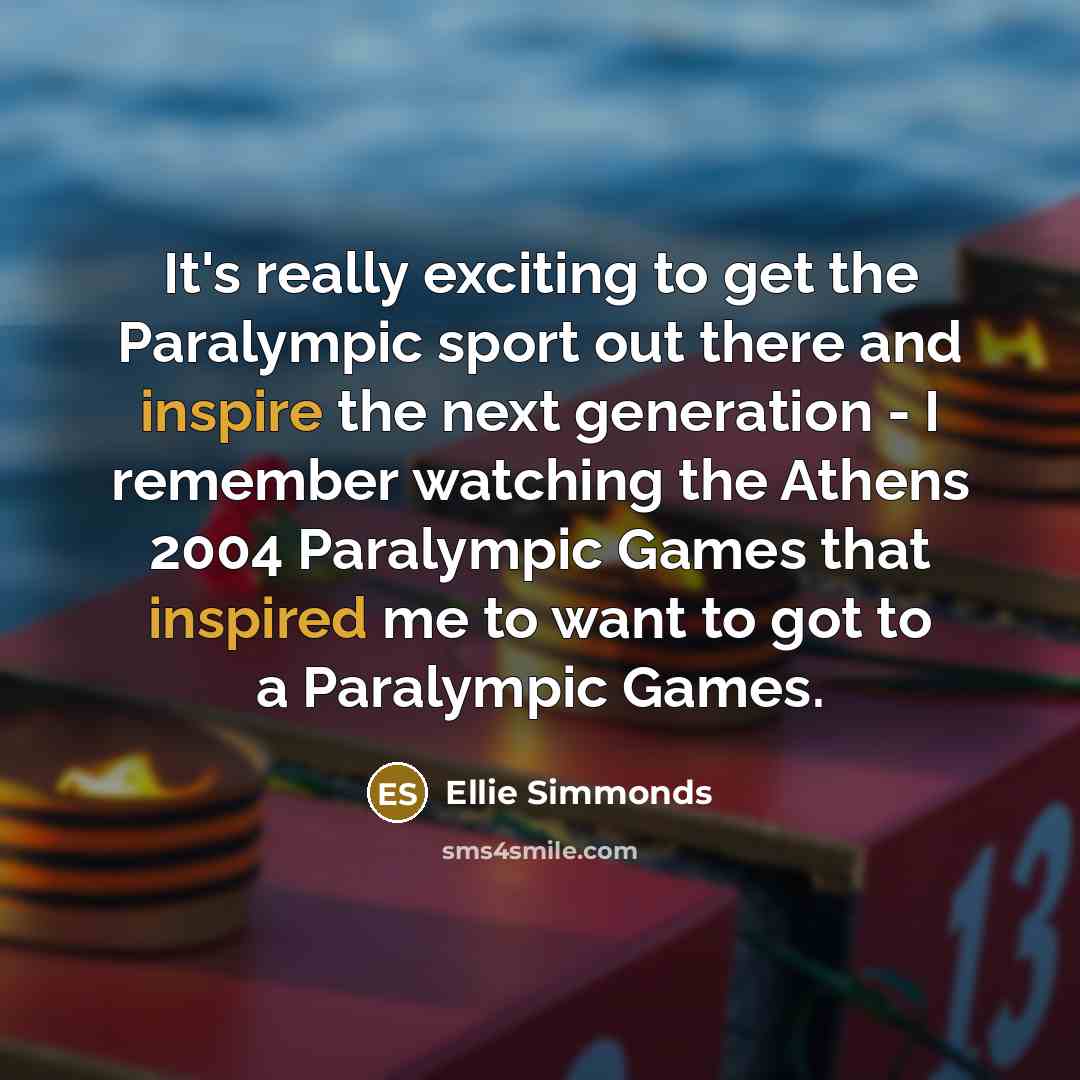 “It's really exciting to get the Paralympic sport out there and inspire the next generation - I remember watching the Athens 2004 Paralympic Games that inspired me to want to got to a Paralympic Games.” quote by Ellie Simmonds