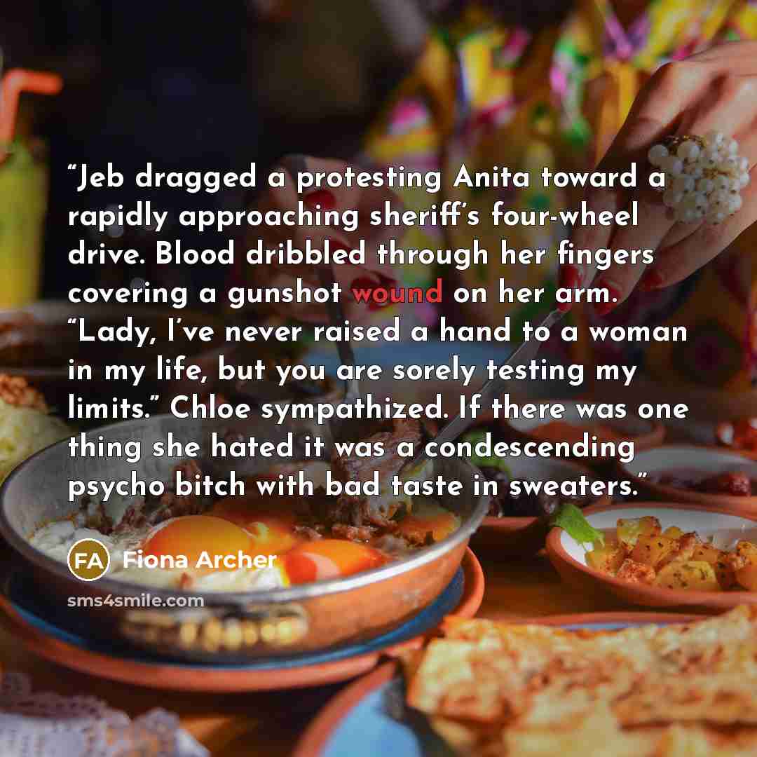 “Jeb dragged a protesting Anita toward a rapidly approaching sheriff’s four-wheel drive. Blood dribbled through her fingers covering a gunshot wound on her arm. “Lady, I’ve never raised a hand to a woman in my life, but you are sorely testing my limits.” Chloe sympathized. If there was one thing…” quote by Fiona Archer