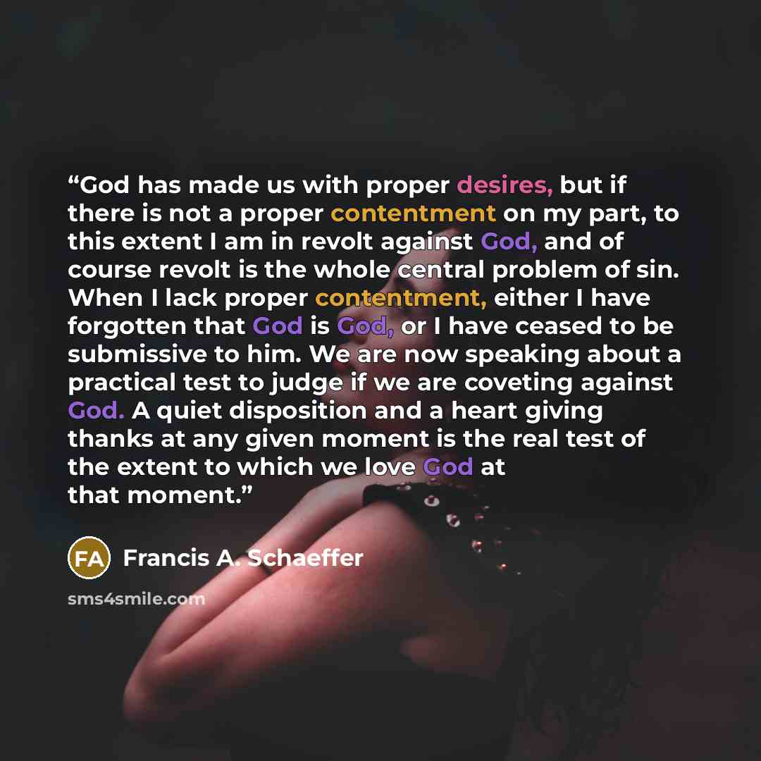 “God has made us with proper desires, but if there is not a proper contentment on my part, to this extent I am in revolt against God, and of course revolt is the whole central problem of sin. When I lack proper contentment, either I have forgotten that God is God, or I have ceased to be submissive…” quote by Francis A. Schaeffer