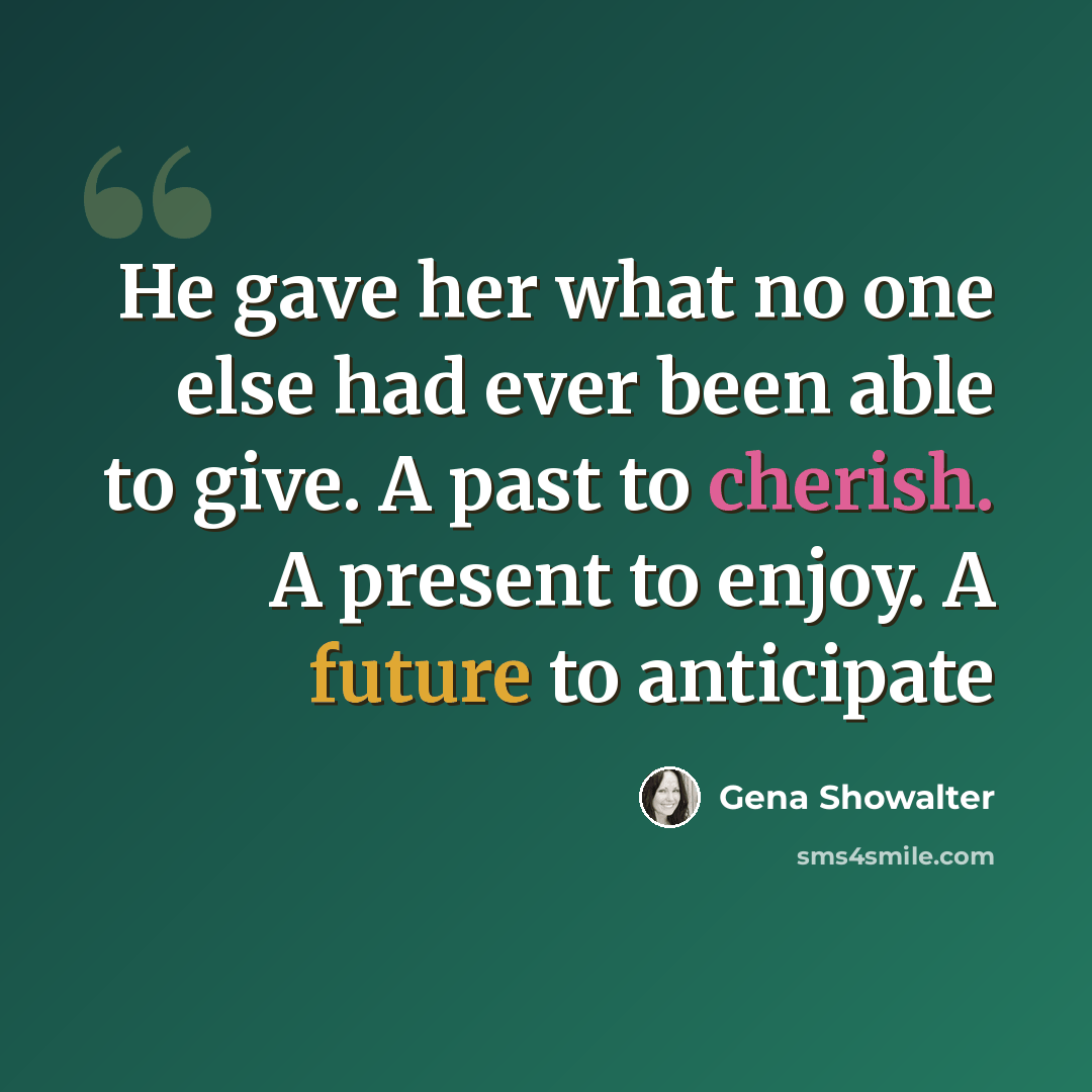 “He gave her what no one else had ever been able to give. A past to cherish. A present to enjoy. A future to anticipate” quote by Gena Showalter