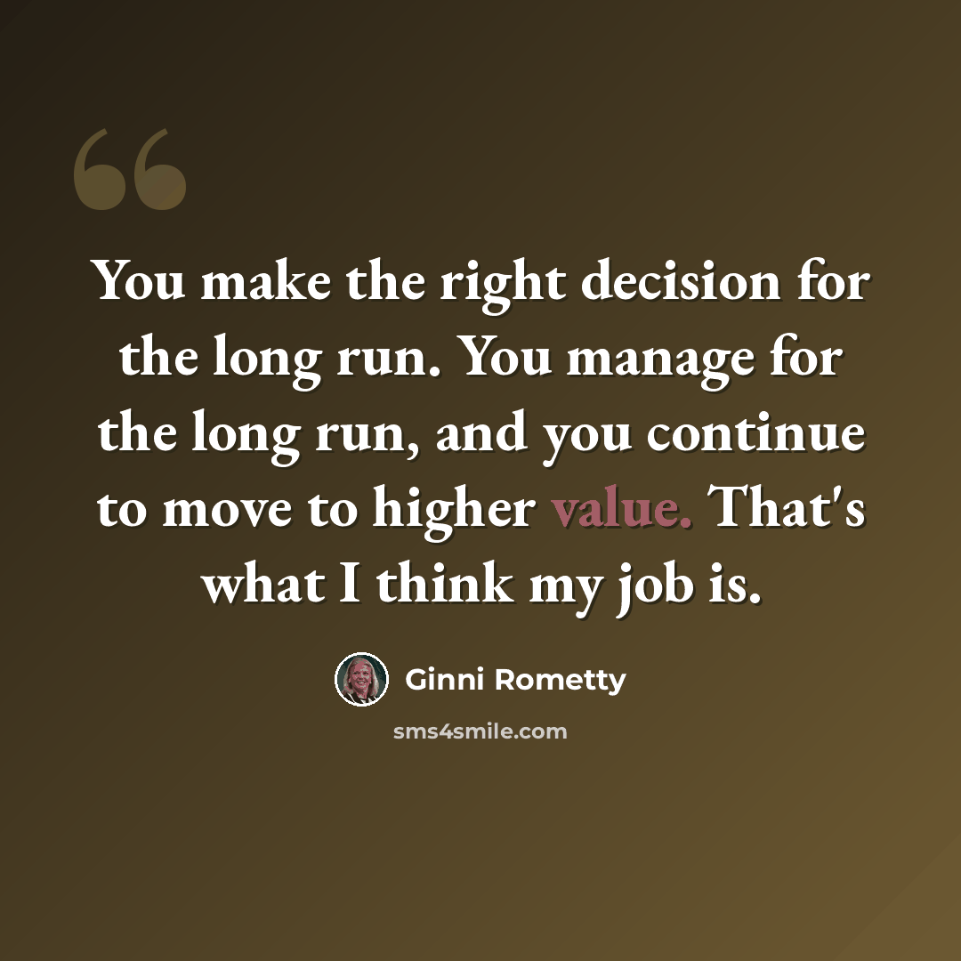 “You make the right decision for the long run. You manage for the long run, and you continue to move to higher value. That's what I think my job is.” quote by Ginni Rometty