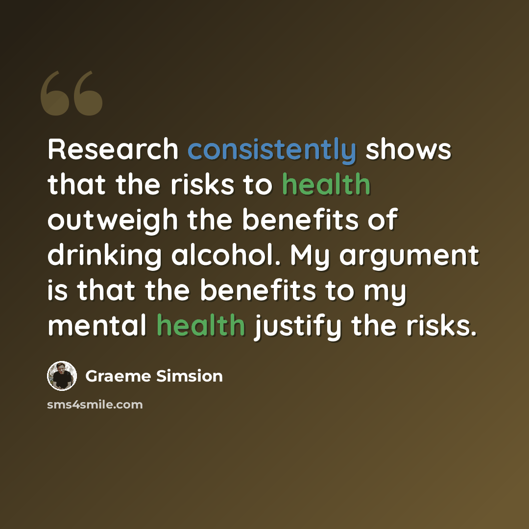 “Research consistently shows that the risks to health outweigh the benefits of drinking alcohol. My argument is that the benefits to my mental health justify the risks.” quote by Graeme Simsion