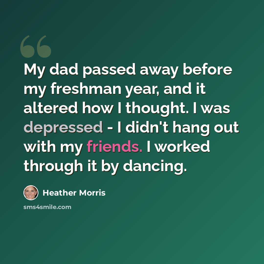 “My dad passed away before my freshman year, and it altered how I thought. I was depressed - I didn't hang out with my friends. I worked through it by dancing.” quote by Heather Morris