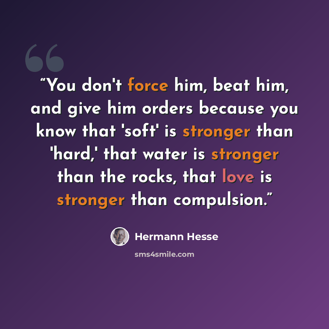 “You don't force him, beat him, and give him orders because you know that 'soft' is stronger than 'hard,' that water is stronger than the rocks, that love is stronger than compulsion.” quote by Hermann Hesse