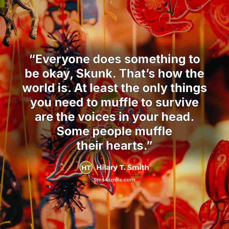 “Everyone does something to be okay, Skunk. That’s how the world is. At least the only things you need to muffle to survive are the voices in your head. Some people muffle their hearts.” quote by Hilary T. Smith