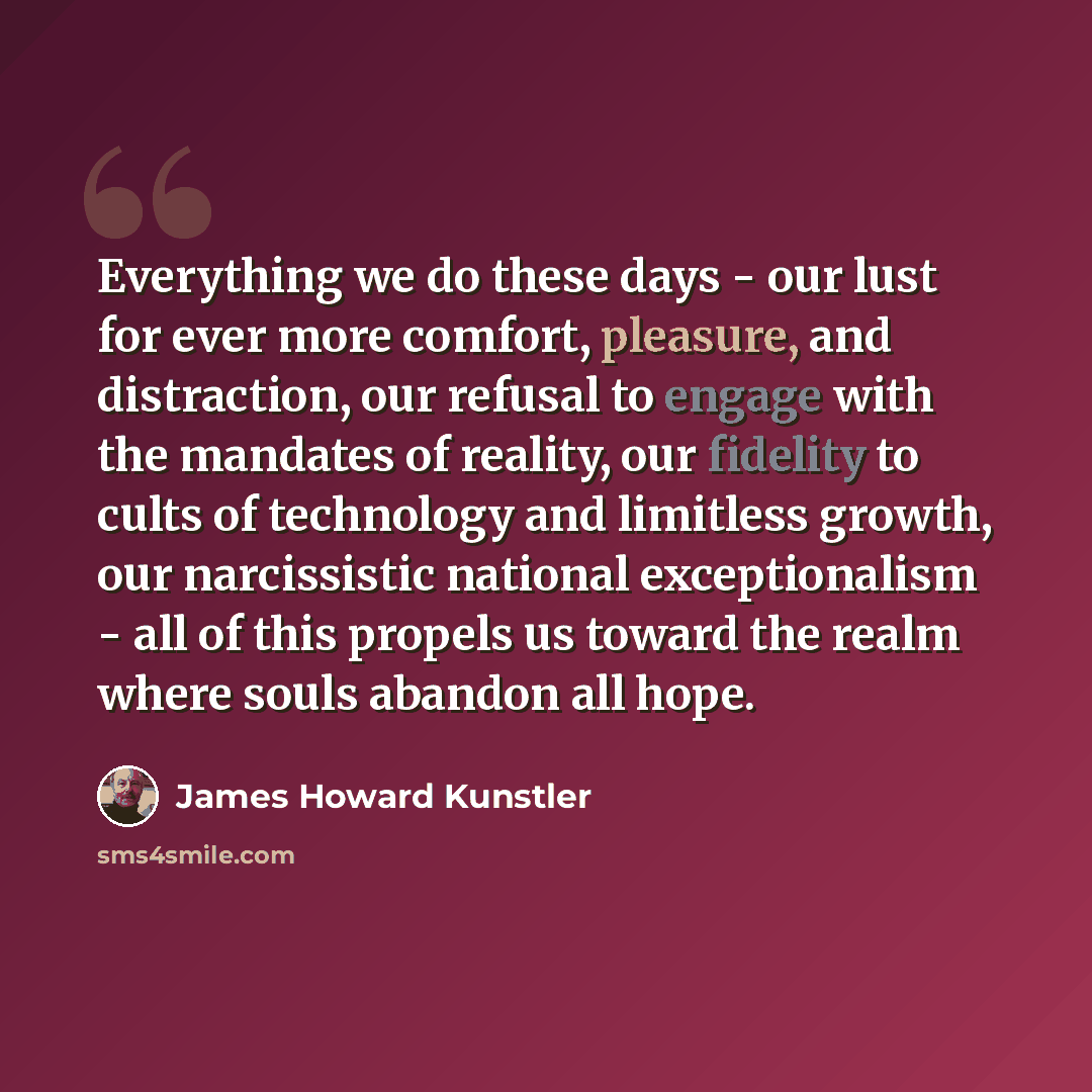 “Everything we do these days - our lust for ever more comfort, pleasure, and distraction, our refusal to engage with the mandates of reality, our fidelity to cults of technology and limitless growth, our narcissistic national exceptionalism - all of this propels us toward the realm where souls…” quote by James Howard Kunstler