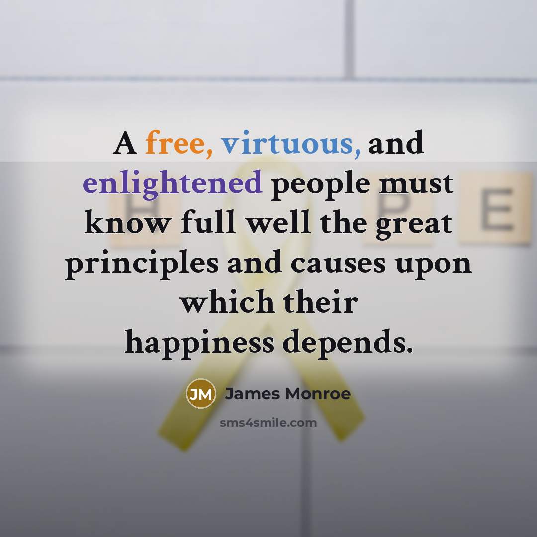 “A free, virtuous, and enlightened people must know full well the great principles and causes upon which their happiness depends.” quote by James Monroe