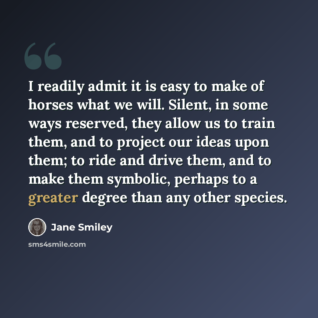 “I readily admit it is easy to make of horses what we will. Silent, in some ways reserved, they allow us to train them, and to project our ideas upon them; to ride and drive them, and to make them symbolic, perhaps to a greater degree than any other species.” quote by Jane Smiley