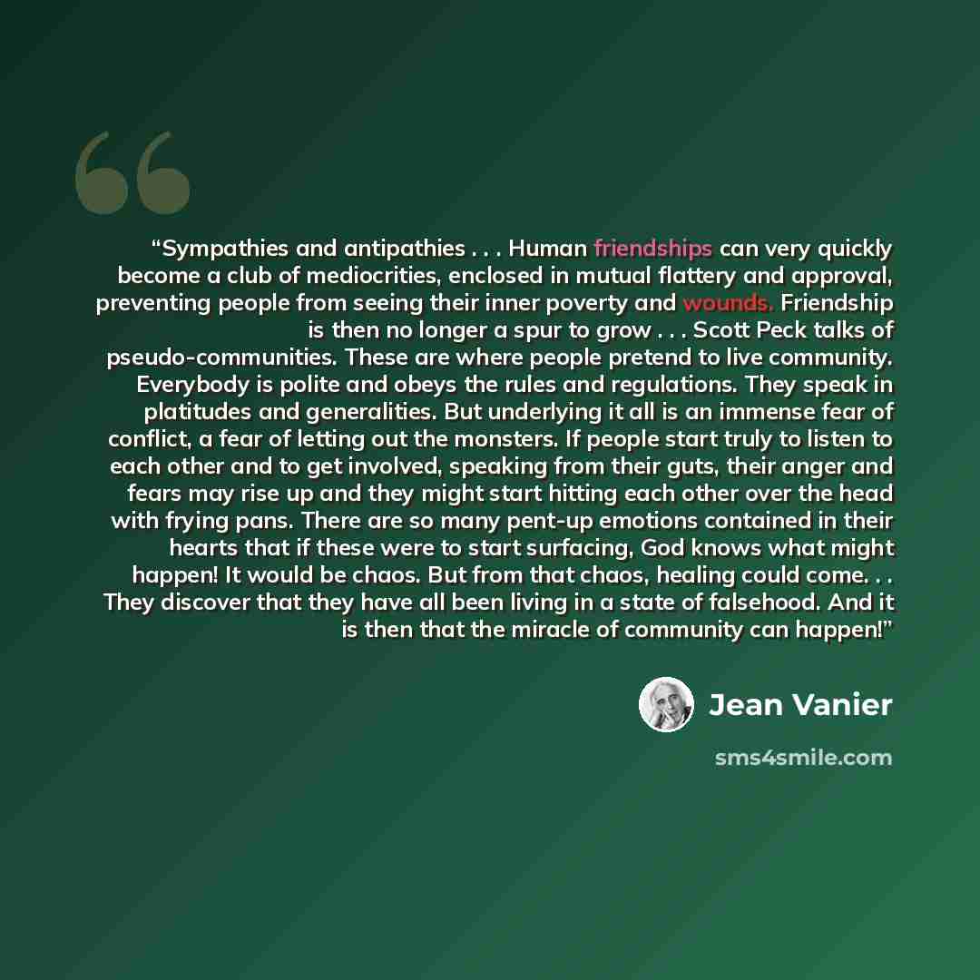 “Sympathies and antipathies . . . Human friendships can very quickly become a club of mediocrities, enclosed in mutual flattery and approval, preventing people from seeing their inner poverty and wounds. Friendship is then no longer a spur to grow . . . Scott Peck talks of pseudo-communities. These…” quote by Jean Vanier