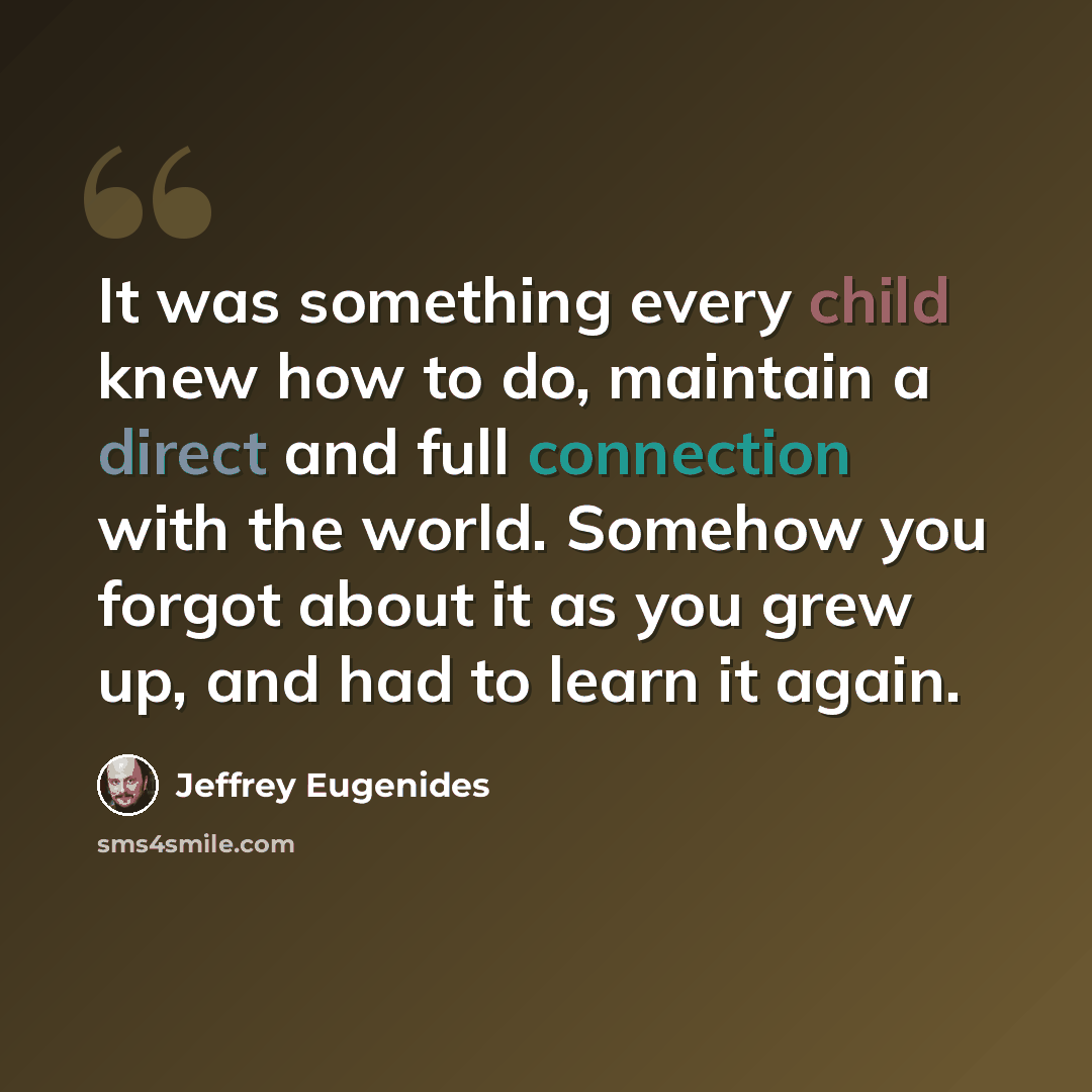 “It was something every child knew how to do, maintain a direct and full connection with the world. Somehow you forgot about it as you grew up, and had to learn it again.” quote by Jeffrey Eugenides