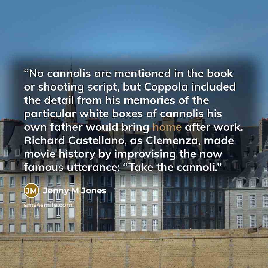 “No cannolis are mentioned in the book or shooting script, but Coppola included the detail from his memories of the particular white boxes of cannolis his own father would bring home after work. Richard Castellano, as Clemenza, made movie history by improvising the now famous utterance: “Take the…” quote by Jenny M Jones
