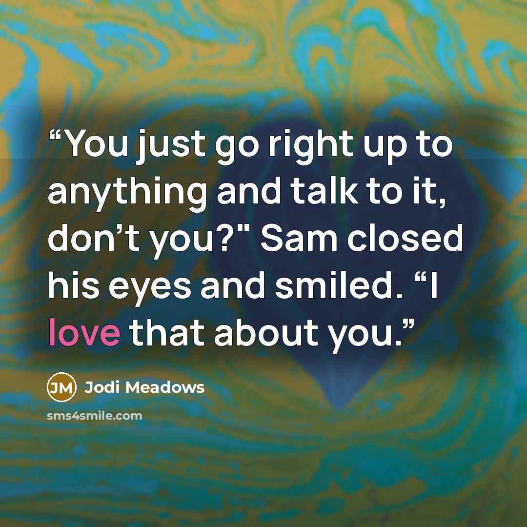 “You just go right up to anything and talk to it, don’t you?" Sam closed his eyes and smiled. “I love that about you.” quote by Jodi Meadows