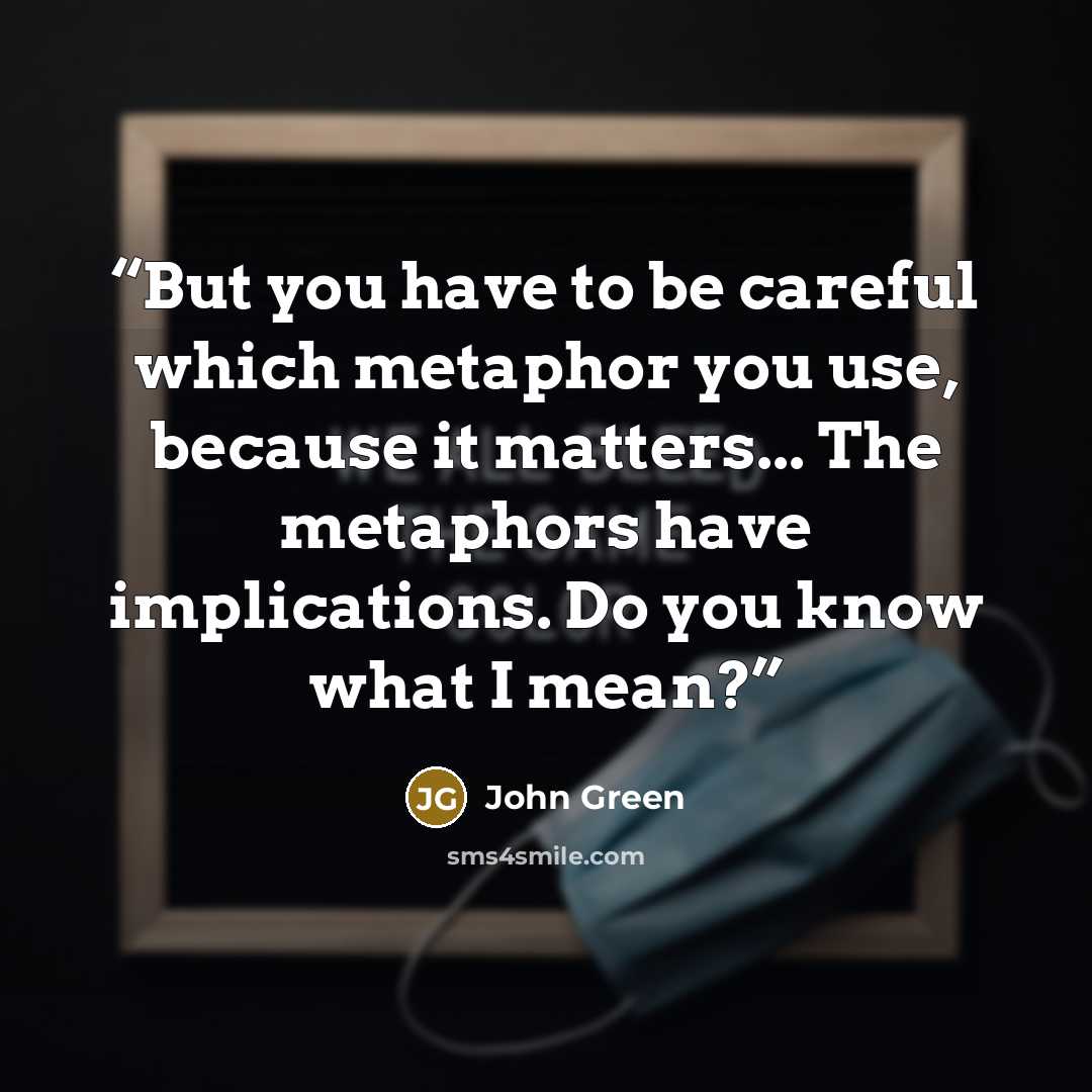 “But you have to be careful which metaphor you use, because it matters... The metaphors have implications. Do you know what I mean?” quote by John Green