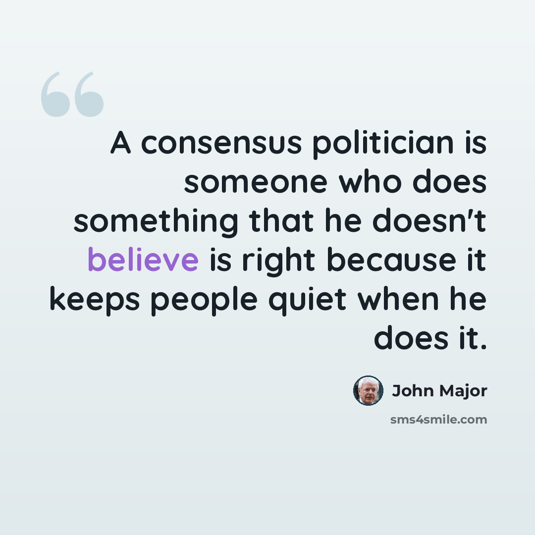 “A consensus politician is someone who does something that he doesn't believe is right because it keeps people quiet when he does it.” quote by John Major