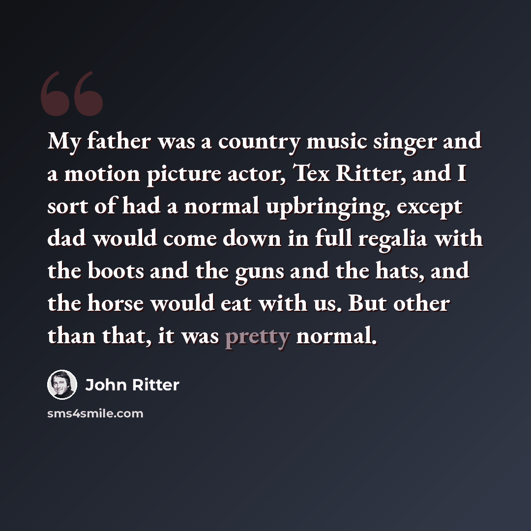 “My father was a country music singer and a motion picture actor, Tex Ritter, and I sort of had a normal upbringing, except dad would come down in full regalia with the boots and the guns and the hats, and the horse would eat with us. But other than that, it was pretty normal.” quote by John Ritter