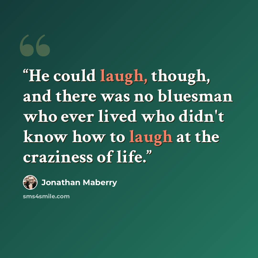 “He could laugh, though, and there was no bluesman who ever lived who didn't know how to laugh at the craziness of life.” quote by Jonathan Maberry