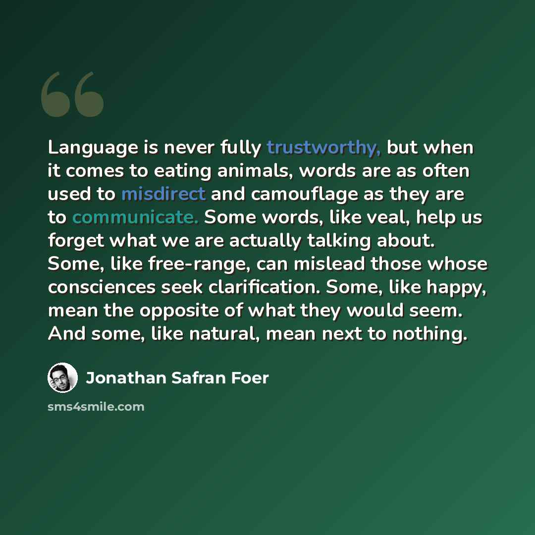 “Language is never fully trustworthy, but when it comes to eating animals, words are as often used to misdirect and camouflage as they are to communicate. Some words, like veal, help us forget what we are actually talking about. Some, like free-range, can mislead those whose consciences seek…” quote by Jonathan Safran Foer