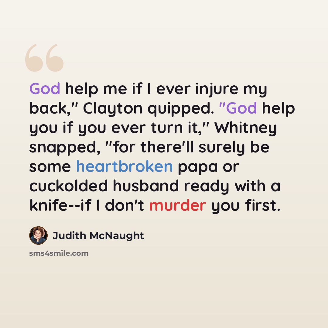 “God help me if I ever injure my back," Clayton quipped. "God help you if you ever turn it," Whitney snapped, "for there'll surely be some heartbroken papa or cuckolded husband ready with a knife--if I don't murder you first.” quote by Judith McNaught