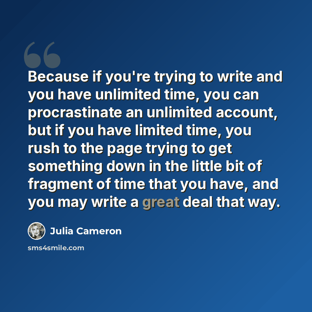 “Because if you're trying to write and you have unlimited time, you can procrastinate an unlimited account, but if you have limited time, you rush to the page trying to get something down in the little bit of fragment of time that you have, and you may write a great deal that way.” quote by Julia Cameron